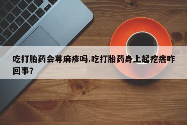 药流药在线购买吃打胎药会荨麻疹吗.吃打胎药身上起疙瘩咋回事？