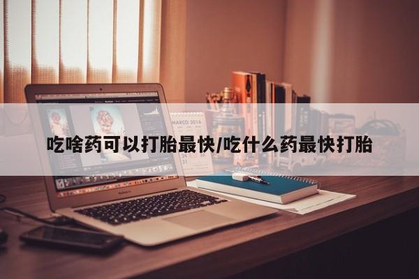 药流药在线购买吃啥药可以打胎最快/吃什么药最快打胎