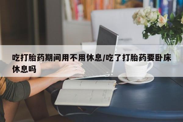 药流药在线购买吃打胎药期间用不用休息/吃了打胎药要卧床休息吗