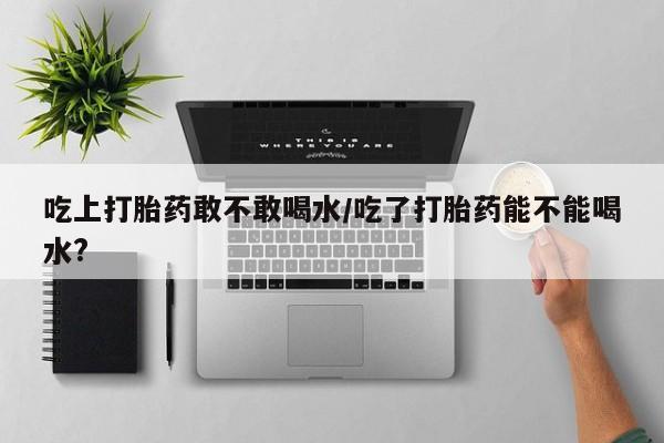 药流药在线购买吃上打胎药敢不敢喝水/吃了打胎药能不能喝水?