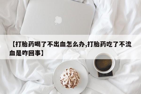 药流药在线购买【打胎药喝了不出血怎么办,打胎药吃了不流血是咋回事】