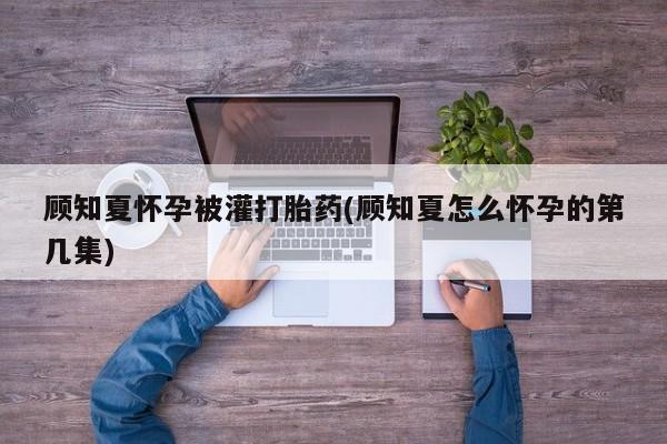 药流药在线购买顾知夏怀孕被灌打胎药(顾知夏怎么怀孕的第几集)