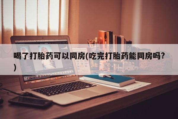 药流药在线购买喝了打胎药可以同房(吃完打胎药能同房吗?)