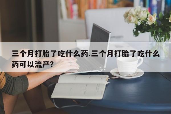 药流药在线购买三个月打胎了吃什么药.三个月打胎了吃什么药可以流产？