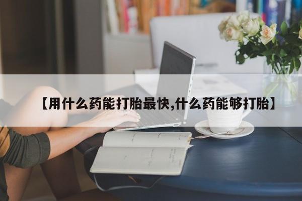 药流药在线购买【用什么药能打胎最快,什么药能够打胎】
