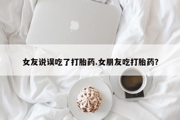 药流药在线购买女友说误吃了打胎药.女朋友吃打胎药？