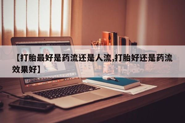 药流药在线购买【打胎最好是药流还是人流,打胎好还是药流效果好】