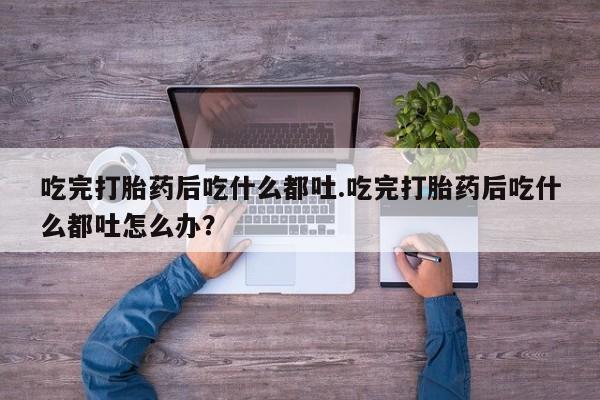 药流药在线购买吃完打胎药后吃什么都吐.吃完打胎药后吃什么都吐怎么办？