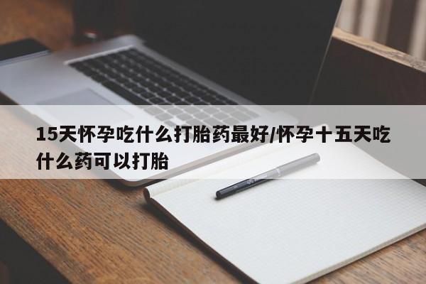 药流药在线购买15天怀孕吃什么打胎药最好/怀孕十五天吃什么药可以打胎