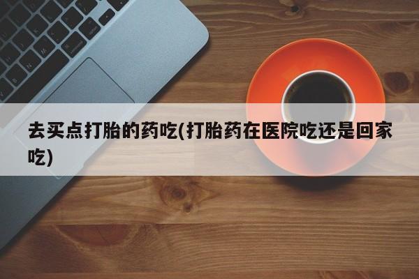药流药在线购买去买点打胎的药吃(打胎药在医院吃还是回家吃)