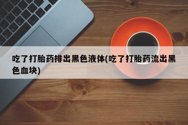 药流药在线购买吃了打胎药排出黑色液体(吃了打胎药流出黑色血块)