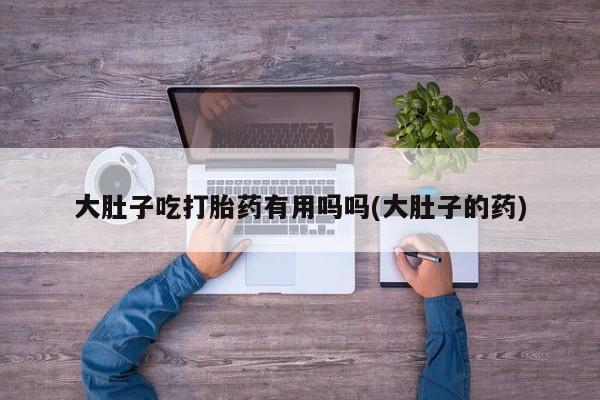 药流药在线购买大肚子吃打胎药有用吗吗(大肚子的药)