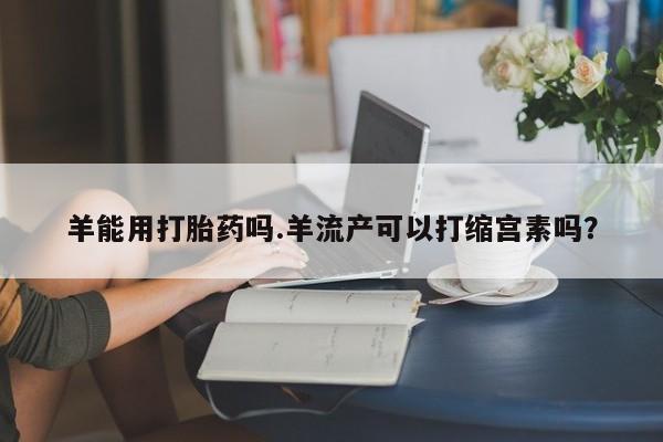 药流药在线购买羊能用打胎药吗.羊流产可以打缩宫素吗？