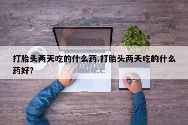 药流药在线购买打胎头两天吃的什么药.打胎头两天吃的什么药好？