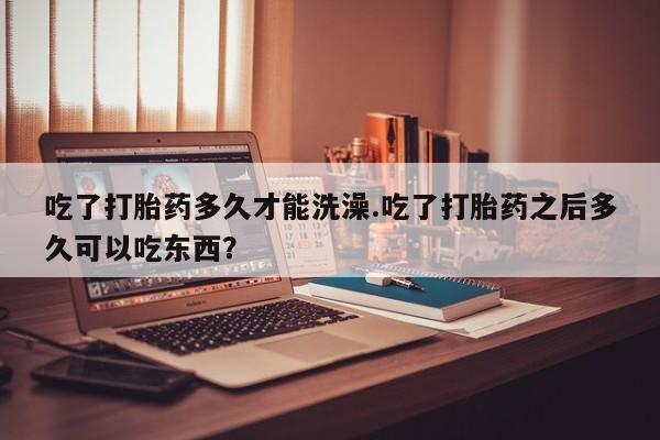 药流药在线购买吃了打胎药多久才能洗澡.吃了打胎药之后多久可以吃东西？