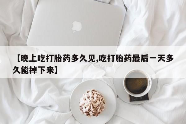 药流药在线购买【晚上吃打胎药多久见,吃打胎药最后一天多久能掉下来】