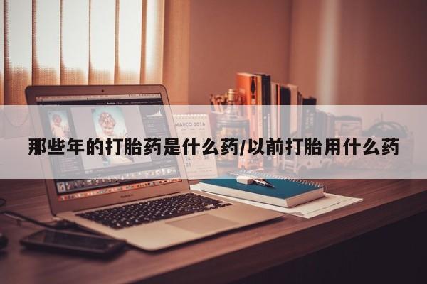 药流药在线购买那些年的打胎药是什么药/以前打胎用什么药