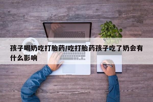 药流药在线购买孩子喝奶吃打胎药/吃打胎药孩子吃了奶会有什么影响