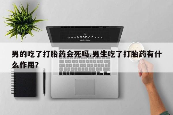 药流药在线购买男的吃了打胎药会死吗.男生吃了打胎药有什么作用？
