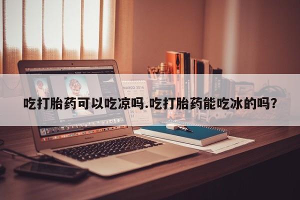 药流药在线购买吃打胎药可以吃凉吗.吃打胎药能吃冰的吗？