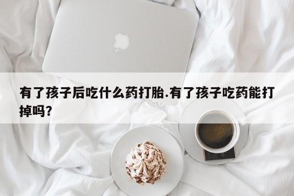 药流药在线购买有了孩子后吃什么药打胎.有了孩子吃药能打掉吗？