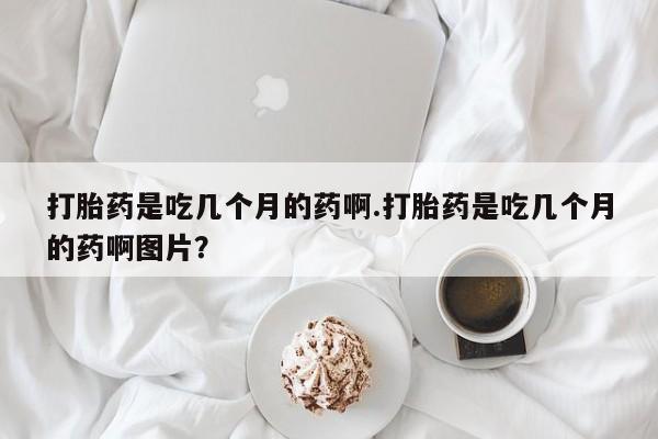 药流药在线购买打胎药是吃几个月的药啊.打胎药是吃几个月的药啊图片？