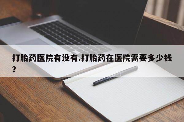 药流药在线购买打胎药医院有没有.打胎药在医院需要多少钱？