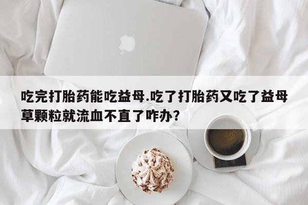 药流药在线购买吃完打胎药能吃益母.吃了打胎药又吃了益母草颗粒就流血不直了咋办？