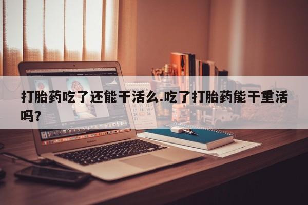 药流药在线购买打胎药吃了还能干活么.吃了打胎药能干重活吗？