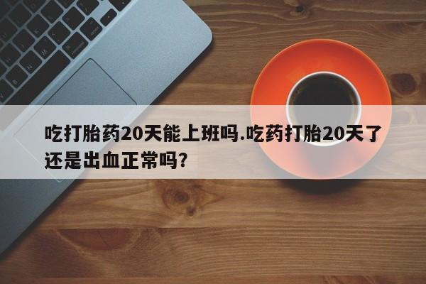 药流药在线购买吃打胎药20天能上班吗.吃药打胎20天了还是出血正常吗？