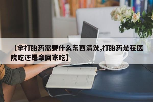 药流药在线购买【拿打胎药需要什么东西清洗,打胎药是在医院吃还是拿回家吃】