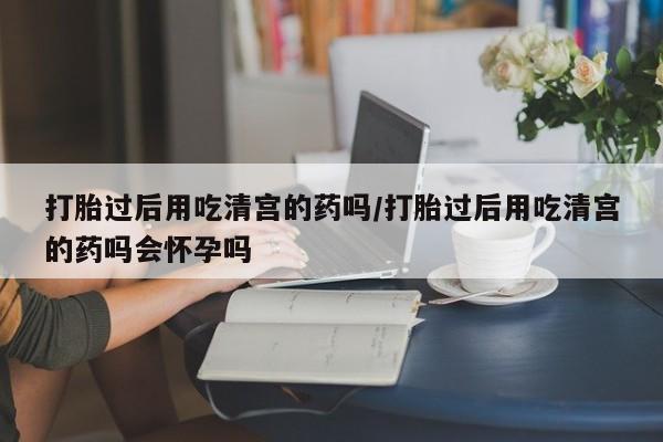 药流药在线购买打胎过后用吃清宫的药吗/打胎过后用吃清宫的药吗会怀孕吗