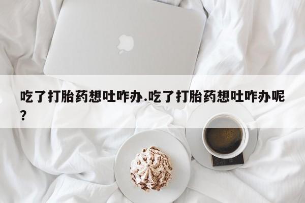 药流药在线购买吃了打胎药想吐咋办.吃了打胎药想吐咋办呢？
