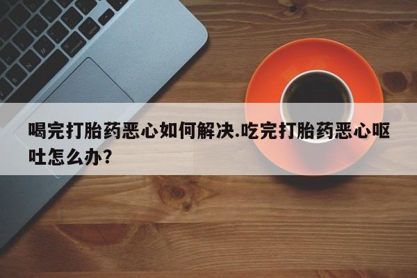 药流药在线购买喝完打胎药恶心如何解决.吃完打胎药恶心呕吐怎么办？