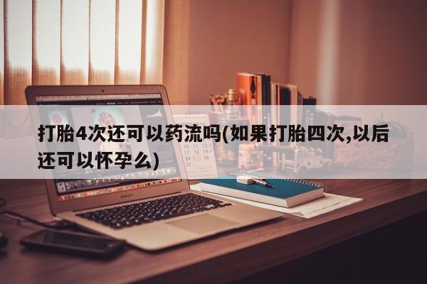 药流药在线购买打胎4次还可以药流吗(如果打胎四次,以后还可以怀孕么)