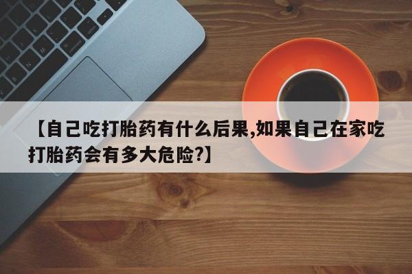 药流药在线购买【自己吃打胎药有什么后果,如果自己在家吃打胎药会有多大危险?】