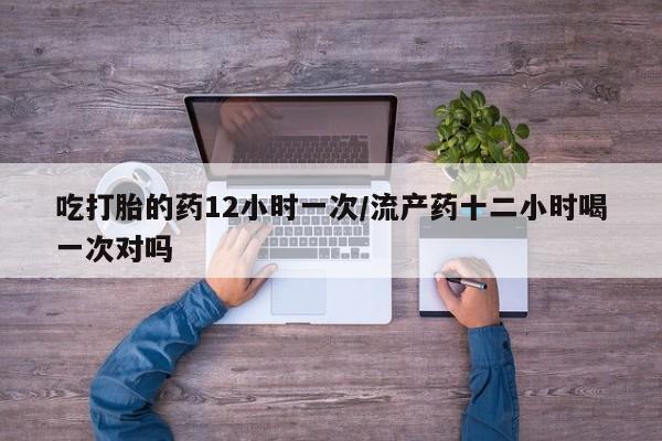 药流药在线购买吃打胎的药12小时一次/流产药十二小时喝一次对吗
