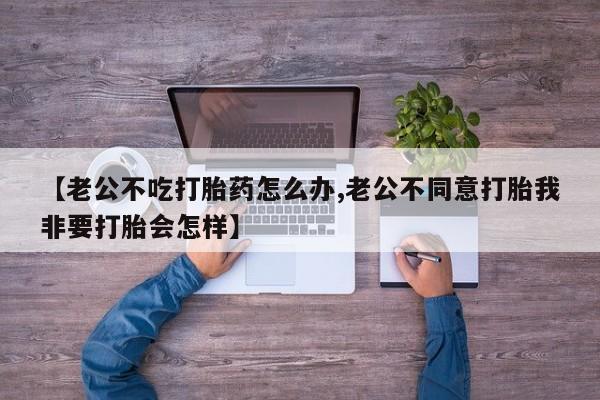 药流药在线购买【老公不吃打胎药怎么办,老公不同意打胎我非要打胎会怎样】