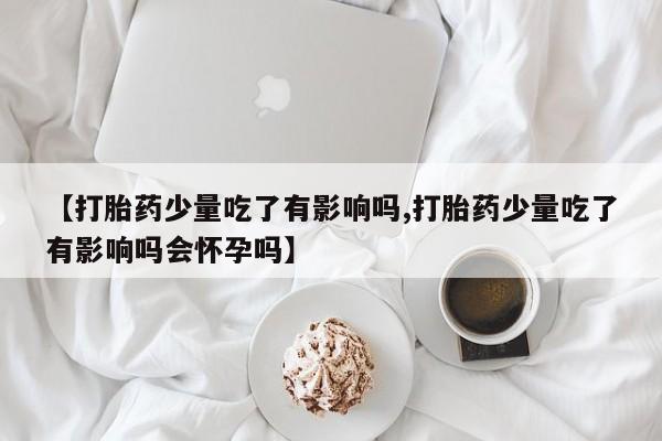 药流药在线购买【打胎药少量吃了有影响吗,打胎药少量吃了有影响吗会怀孕吗】