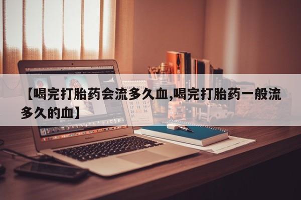药流药在线购买【喝完打胎药会流多久血,喝完打胎药一般流多久的血】