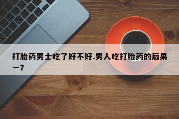 药流药在线购买打胎药男士吃了好不好.男人吃打胎药的后果一？