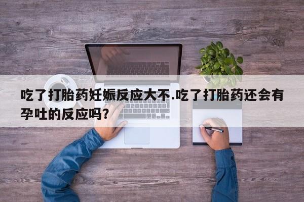 药流药在线购买吃了打胎药妊娠反应大不.吃了打胎药还会有孕吐的反应吗？