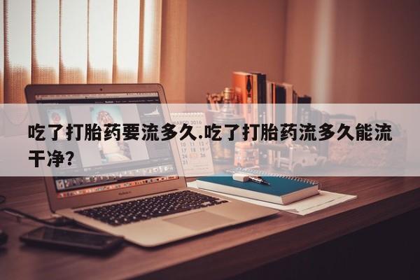 药流药在线购买吃了打胎药要流多久.吃了打胎药流多久能流干净？