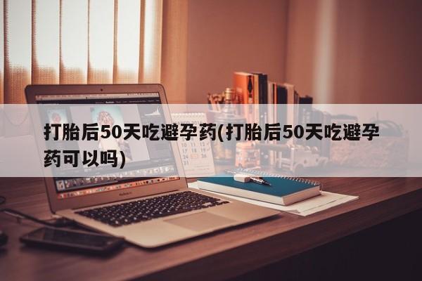 药流药在线购买打胎后50天吃避孕药(打胎后50天吃避孕药可以吗)