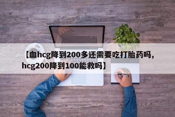 药流药在线购买【血hcg降到200多还需要吃打胎药吗,hcg200降到100能救吗】