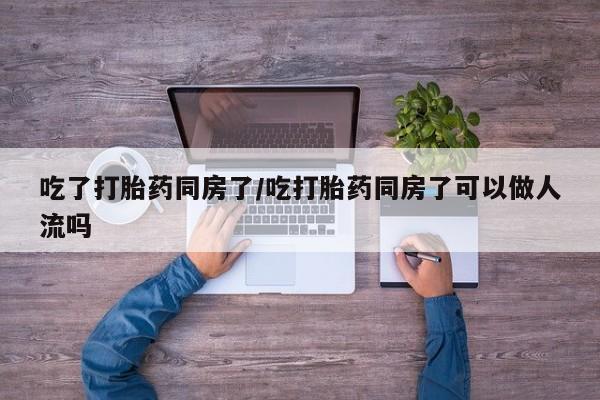 药流药在线购买吃了打胎药同房了/吃打胎药同房了可以做人流吗