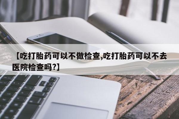 药流药在线购买【吃打胎药可以不做检查,吃打胎药可以不去医院检查吗?】