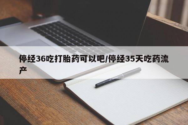 药流药在线购买停经36吃打胎药可以吧/停经35天吃药流产