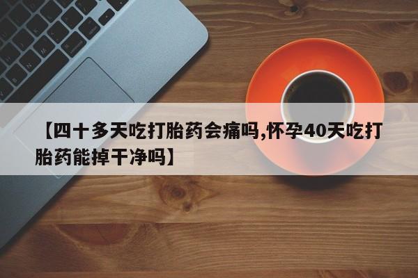 药流药在线购买【四十多天吃打胎药会痛吗,怀孕40天吃打胎药能掉干净吗】