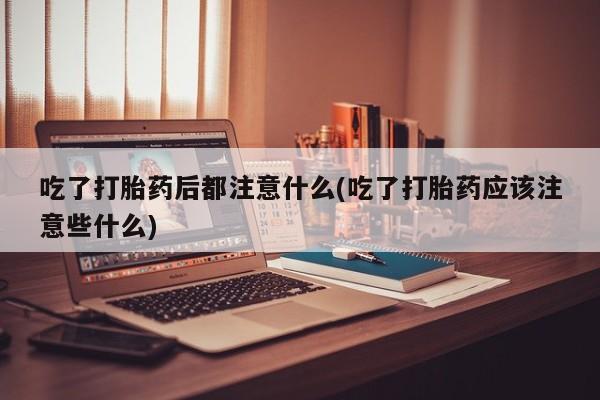 药流药在线购买吃了打胎药后都注意什么(吃了打胎药应该注意些什么)